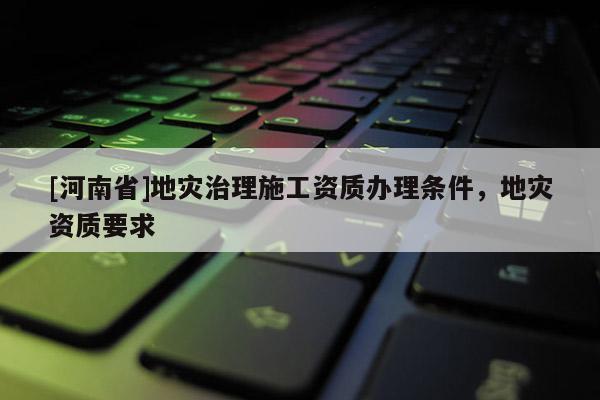 [河南省]地災治理施工資質辦理條件，地災資質要求