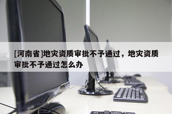 [河南省]地災資質審批不予通過，地災資質審批不予通過怎么辦