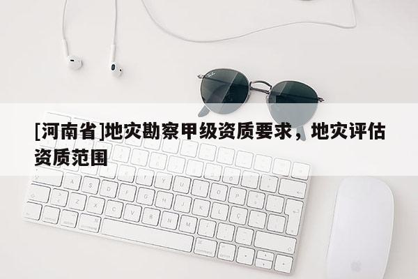 [河南省]地災勘察甲級資質要求，地災評估資質范圍