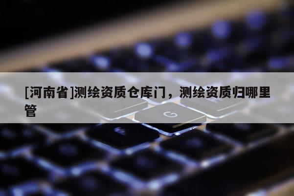 [河南省]測繪資質倉庫門，測繪資質歸哪里管