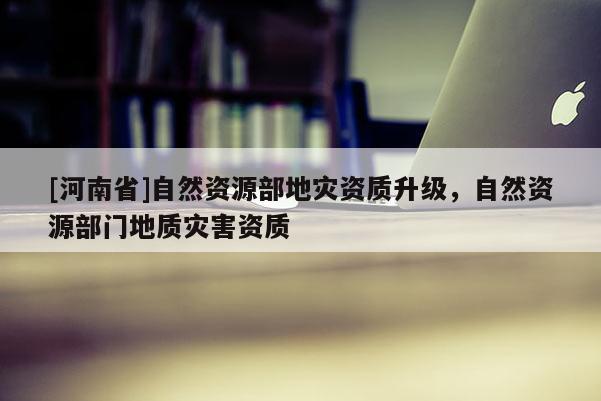 [河南省]自然資源部地災資質升級，自然資源部門地質災害資質