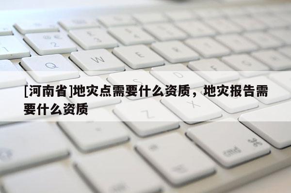 [河南省]地災點需要什么資質，地災報告需要什么資質