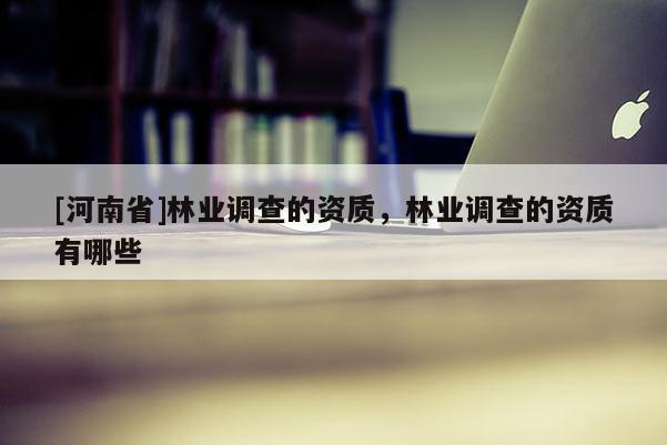[河南省]林業(yè)調(diào)查的資質(zhì)，林業(yè)調(diào)查的資質(zhì)有哪些