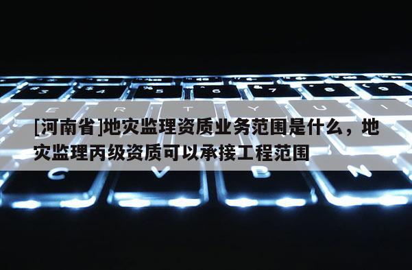 [河南省]地災監理資質業務范圍是什么，地災監理丙級資質可以承接工程范圍