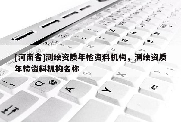 [河南省]測繪資質年檢資料機構，測繪資質年檢資料機構名稱