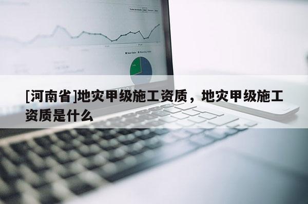 [河南省]地災甲級施工資質，地災甲級施工資質是什么