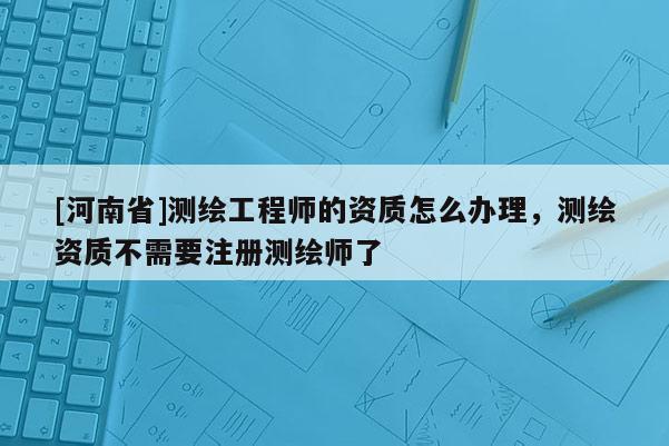[河南省]測繪工程師的資質怎么辦理，測繪資質不需要注冊測繪師了