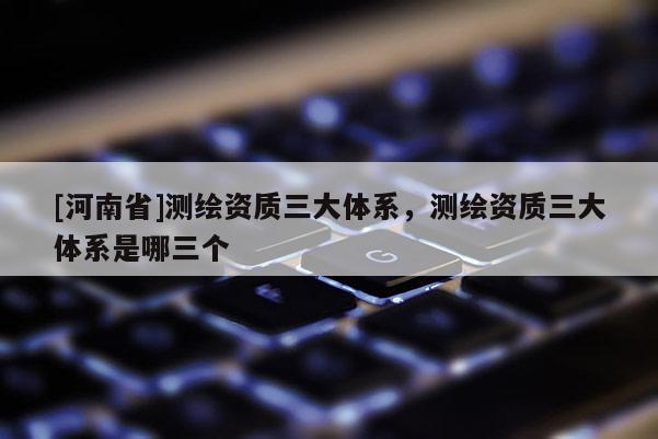 [河南省]測繪資質三大體系，測繪資質三大體系是哪三個