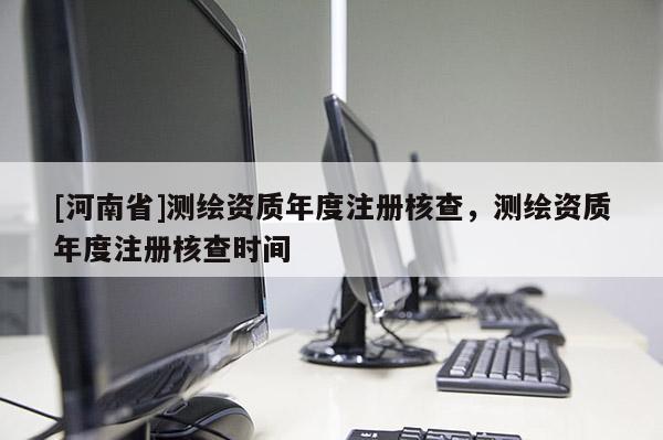 [河南省]測繪資質年度注冊核查，測繪資質年度注冊核查時間