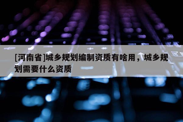 [河南省]城鄉規劃編制資質有啥用，城鄉規劃需要什么資質