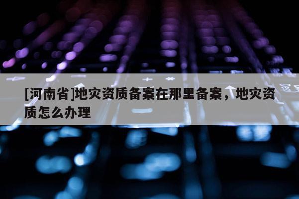 [河南省]地災資質備案在那里備案，地災資質怎么辦理