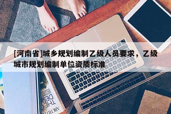 [河南省]城鄉(xiāng)規(guī)劃編制乙級人員要求，乙級城市規(guī)劃編制單位資質(zhì)標(biāo)準(zhǔn)