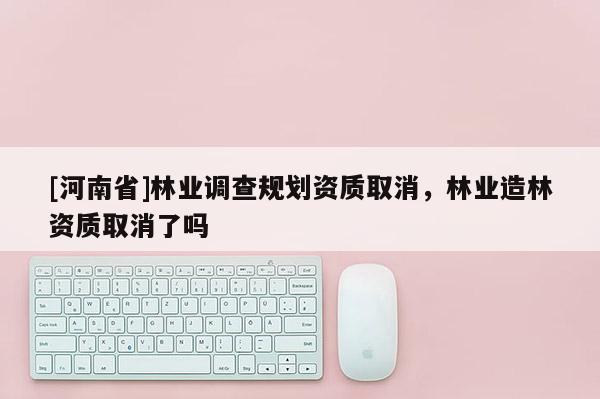 [河南省]林業(yè)調(diào)查規(guī)劃資質(zhì)取消，林業(yè)造林資質(zhì)取消了嗎