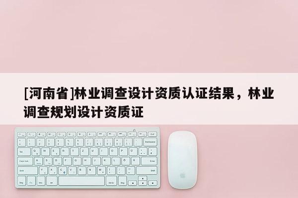 [河南省]林業(yè)調(diào)查設(shè)計資質(zhì)認(rèn)證結(jié)果，林業(yè)調(diào)查規(guī)劃設(shè)計資質(zhì)證