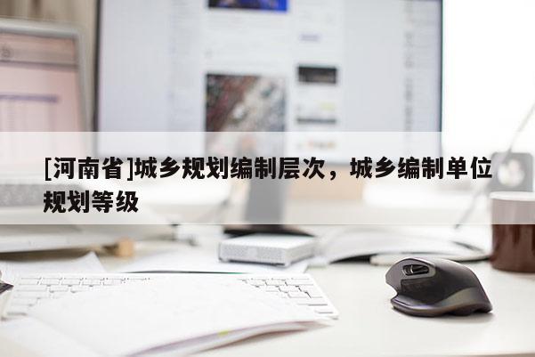 [河南省]城鄉(xiāng)規(guī)劃編制層次，城鄉(xiāng)編制單位規(guī)劃等級