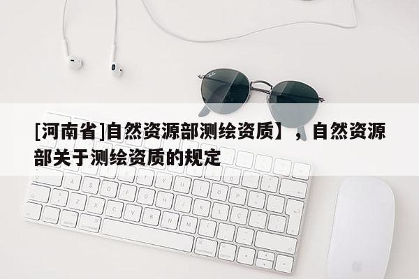 [河南省]自然資源部測繪資質(zhì)】，自然資源部關(guān)于測繪資質(zhì)的規(guī)定