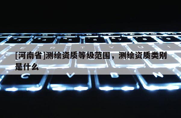[河南省]測繪資質等級范圍，測繪資質類別是什么