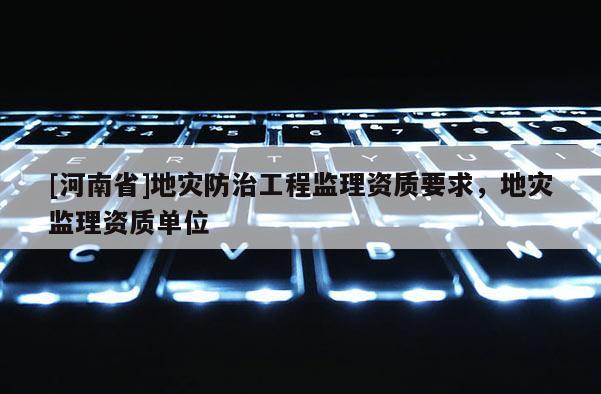 [河南省]地災防治工程監理資質要求，地災監理資質單位