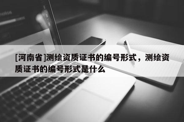 [河南省]測繪資質證書的編號形式，測繪資質證書的編號形式是什么