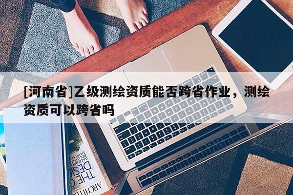 [河南省]乙級測繪資質能否跨省作業，測繪資質可以跨省嗎
