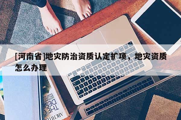 [河南省]地災防治資質認定擴項，地災資質怎么辦理
