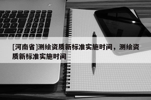 [河南省]測(cè)繪資質(zhì)新標(biāo)準(zhǔn)實(shí)施時(shí)間，測(cè)繪資質(zhì)新標(biāo)準(zhǔn)實(shí)施時(shí)間
