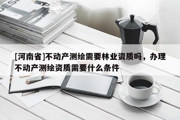[河南省]不動產(chǎn)測繪需要林業(yè)資質(zhì)嗎，辦理不動產(chǎn)測繪資質(zhì)需要什么條件