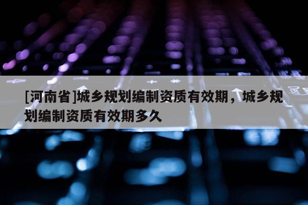 [河南省]城鄉(xiāng)規(guī)劃編制資質(zhì)有效期，城鄉(xiāng)規(guī)劃編制資質(zhì)有效期多久