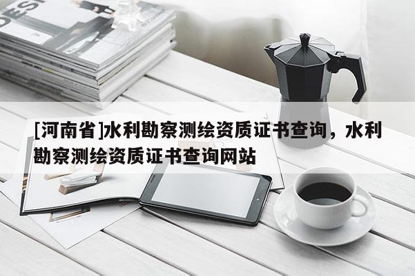 [河南省]水利勘察測繪資質證書查詢，水利勘察測繪資質證書查詢網站