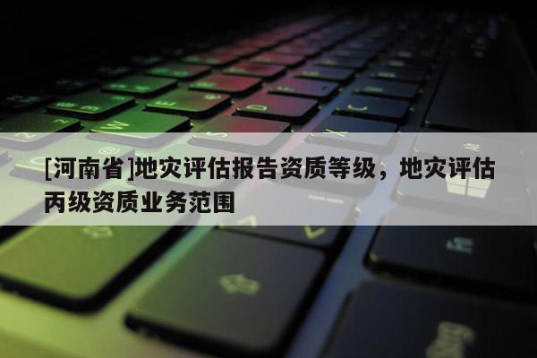 [河南省]地災評估報告資質等級，地災評估丙級資質業務范圍