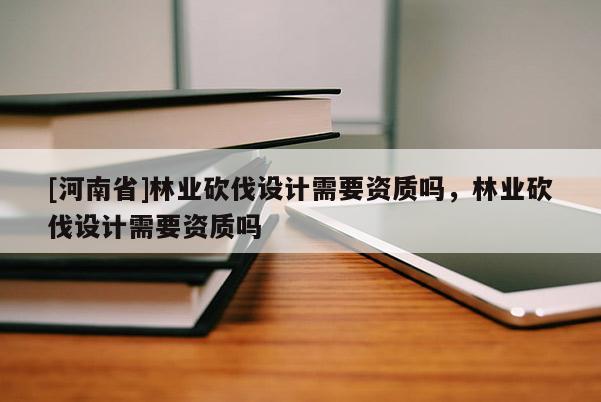 [河南省]林業砍伐設計需要資質嗎，林業砍伐設計需要資質嗎