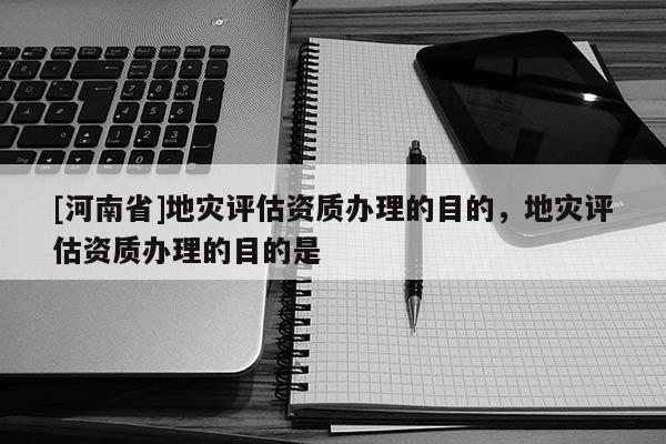 [河南省]地災(zāi)評估資質(zhì)辦理的目的，地災(zāi)評估資質(zhì)辦理的目的是