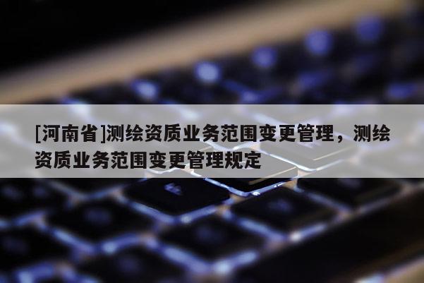 [河南省]測繪資質(zhì)業(yè)務(wù)范圍變更管理，測繪資質(zhì)業(yè)務(wù)范圍變更管理規(guī)定