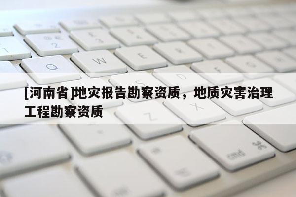 [河南省]地災(zāi)報告勘察資質(zhì)，地質(zhì)災(zāi)害治理工程勘察資質(zhì)