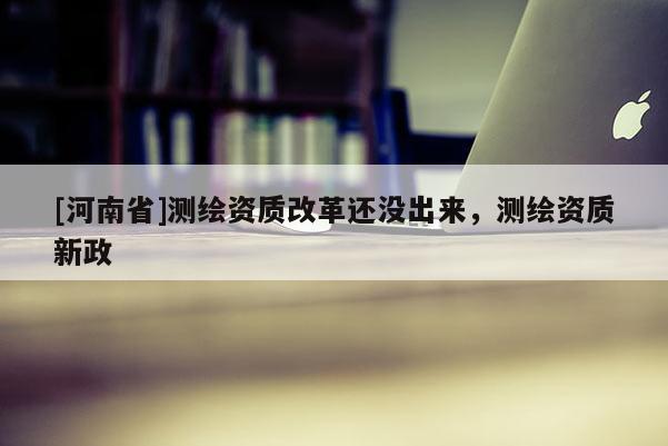 [河南省]測繪資質改革還沒出來，測繪資質新政