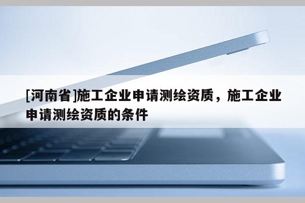 [河南省]施工企業申請測繪資質，施工企業申請測繪資質的條件