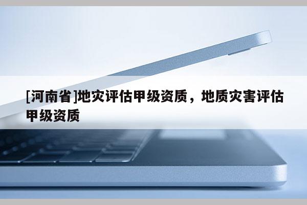 [河南省]地災(zāi)評(píng)估甲級(jí)資質(zhì)，地質(zhì)災(zāi)害評(píng)估甲級(jí)資質(zhì)