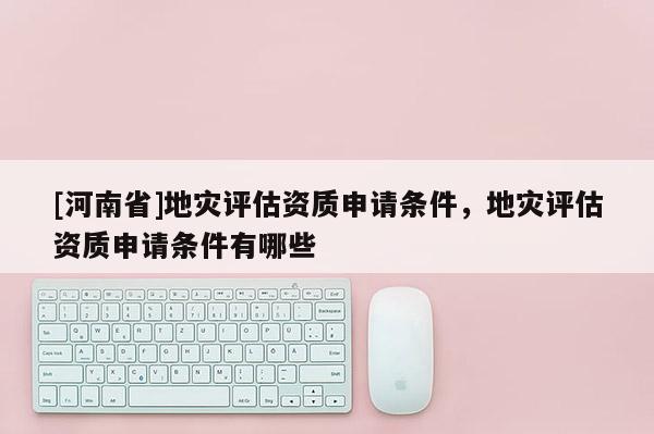 [河南省]地災評估資質申請條件，地災評估資質申請條件有哪些