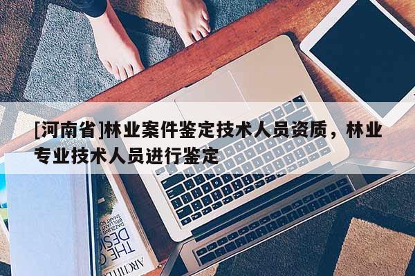 [河南省]林業案件鑒定技術人員資質，林業專業技術人員進行鑒定