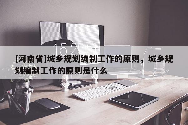 [河南省]城鄉規劃編制工作的原則，城鄉規劃編制工作的原則是什么