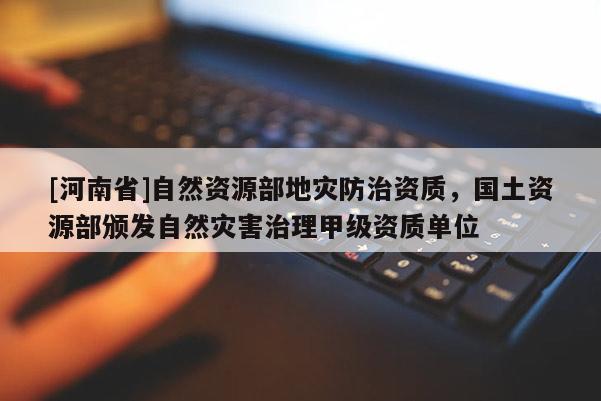 [河南省]自然資源部地災防治資質，國土資源部頒發自然災害治理甲級資質單位