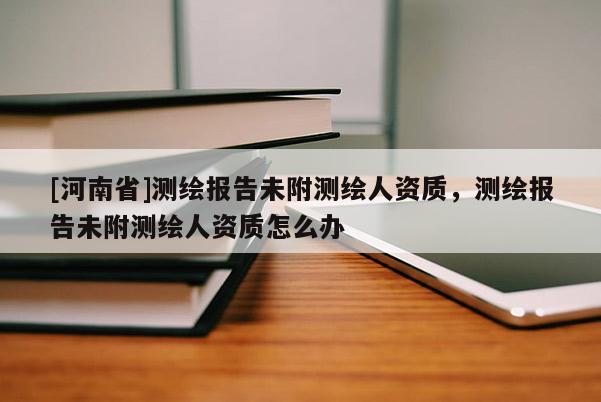 [河南省]測繪報告未附測繪人資質(zhì)，測繪報告未附測繪人資質(zhì)怎么辦