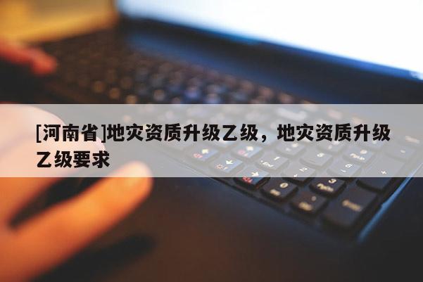 [河南省]地災資質升級乙級，地災資質升級乙級要求