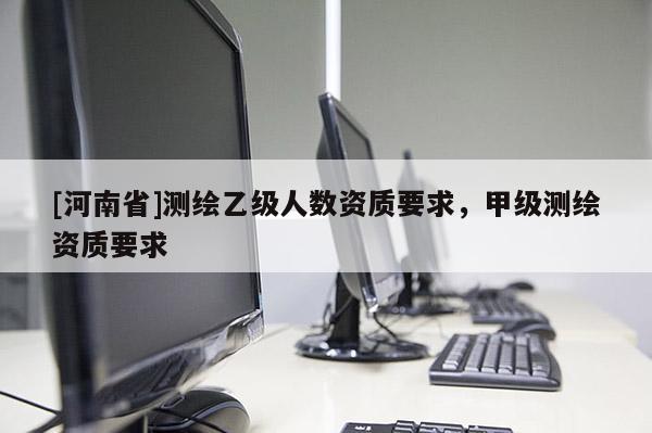 [河南省]測繪乙級人數資質要求，甲級測繪資質要求