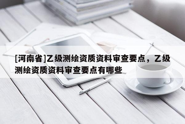 [河南省]乙級(jí)測(cè)繪資質(zhì)資料審查要點(diǎn)，乙級(jí)測(cè)繪資質(zhì)資料審查要點(diǎn)有哪些