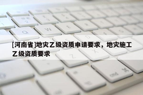 [河南省]地災(zāi)乙級(jí)資質(zhì)申請(qǐng)要求，地災(zāi)施工乙級(jí)資質(zhì)要求