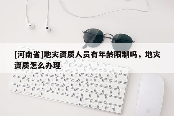 [河南省]地災(zāi)資質(zhì)人員有年齡限制嗎，地災(zāi)資質(zhì)怎么辦理