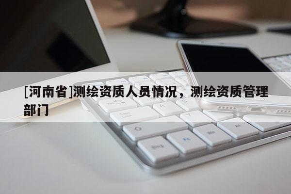 [河南省]測繪資質人員情況，測繪資質管理部門