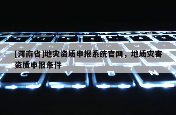 [河南省]地災資質申報系統官網，地質災害資質申報條件