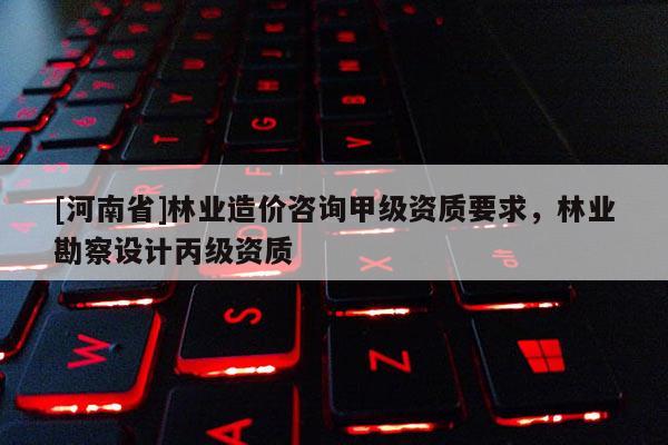 [河南省]林業造價咨詢甲級資質要求，林業勘察設計丙級資質